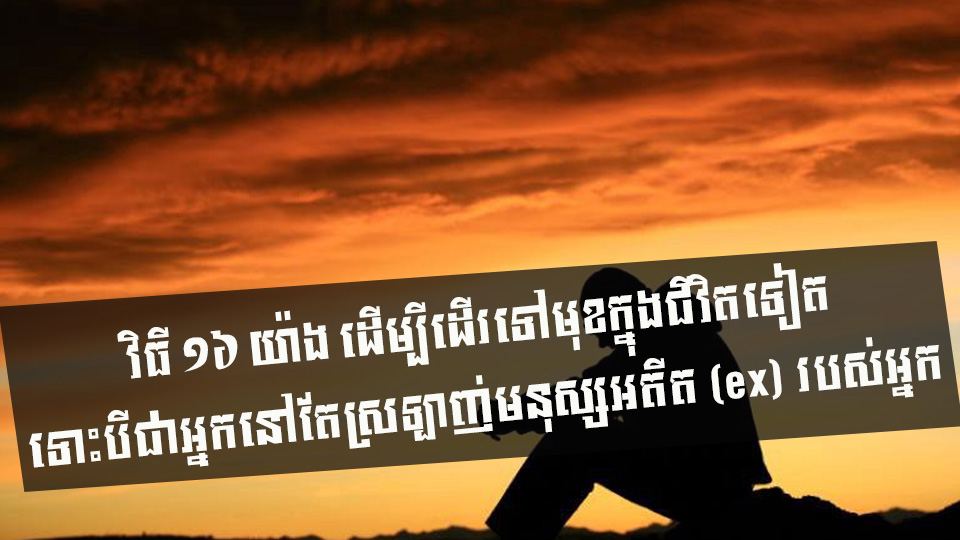 វិធី ១៦ យ៉ាង ដើម្បីដើរទៅមុខក្នុងជីវិតទៀត ទោះបីជាអ្នកនៅតែស្រឡាញ់មនុស្សអតីត (ex) របស់អ្នក